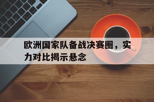 关于欧洲国家队备战决赛圈，实力对比揭示悬念的信息