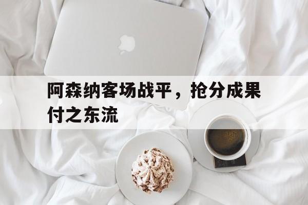 阿森纳客场战平，抢分成果付之东流的简单介绍