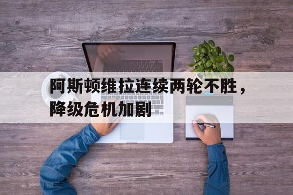 阿斯顿维拉连续两轮不胜，降级危机加剧的简单介绍