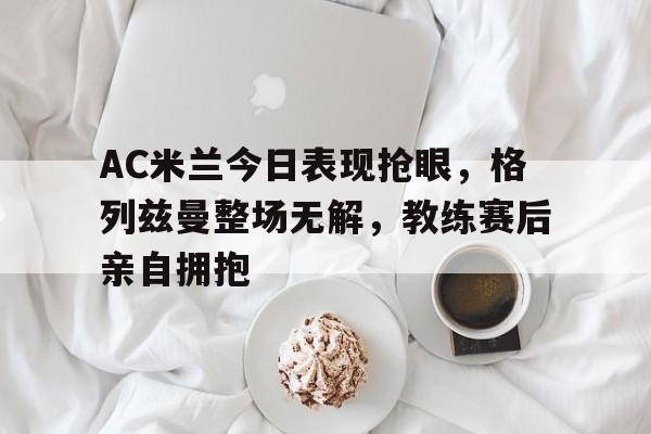 AC米兰今日表现抢眼，格列兹曼整场无解，教练赛后亲自拥抱ac米兰队歌原版mp3