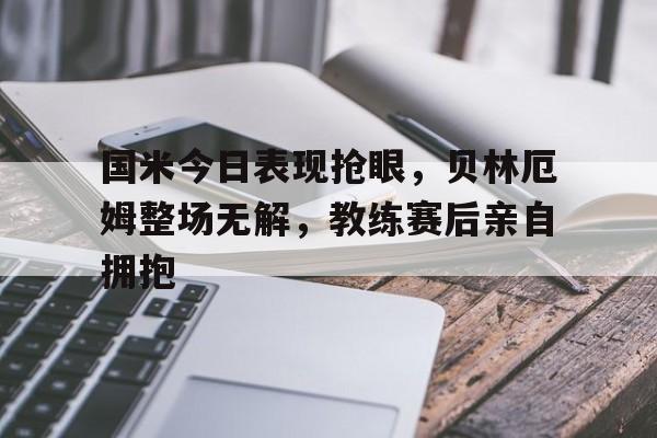 国米今日表现抢眼，贝林厄姆整场无解，教练赛后亲自拥抱乔布贝林厄姆个人资料